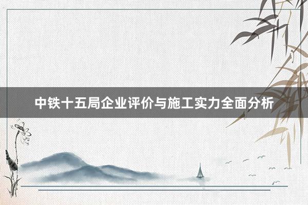 中铁十五局企业评价与施工实力全面分析